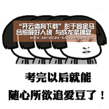 “开云体育下载”彭于晏金马合照展好人缘 与成龙紧拥显亲密